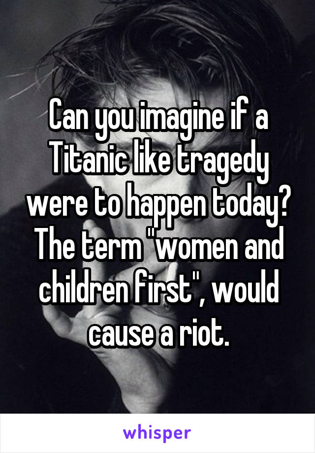 Can you imagine if a Titanic like tragedy were to happen today?
The term "women and children first", would cause a riot.