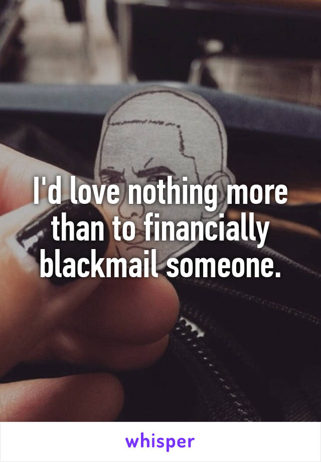 I'd love nothing more than to financially blackmail someone.