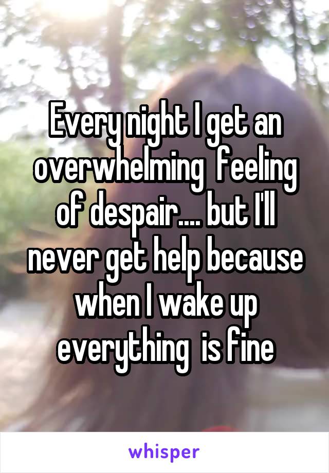 Every night I get an overwhelming  feeling of despair.... but I'll never get help because when I wake up everything  is fine