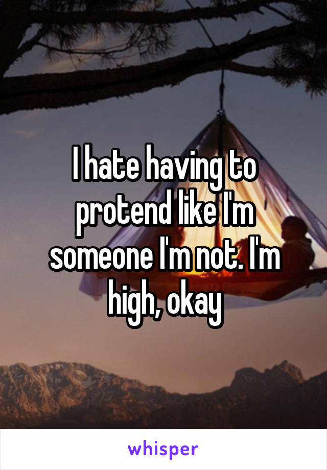 I hate having to protend like I'm someone I'm not. I'm high, okay