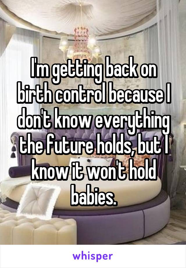 I'm getting back on birth control because I don't know everything the future holds, but I know it won't hold babies.