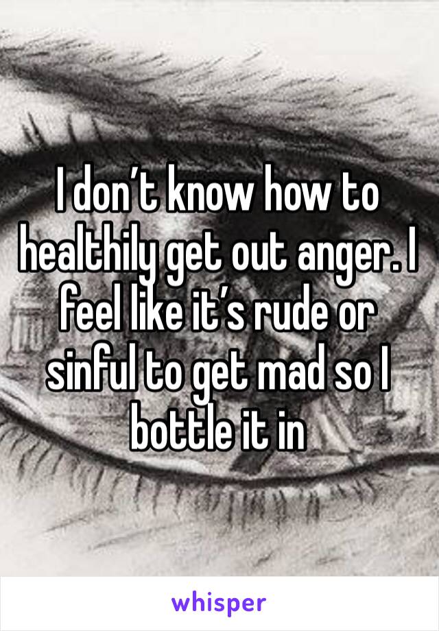 I don’t know how to healthily get out anger. I feel like it’s rude or sinful to get mad so I bottle it in 