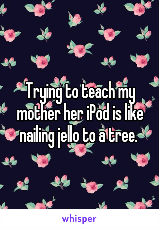 Trying to teach my mother her iPod is like nailing jello to a tree. 