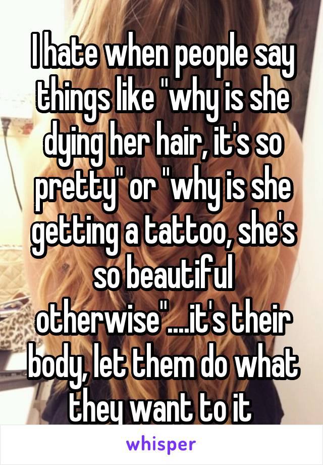 I hate when people say things like "why is she dying her hair, it's so pretty" or "why is she getting a tattoo, she's so beautiful otherwise"....it's their body, let them do what they want to it 