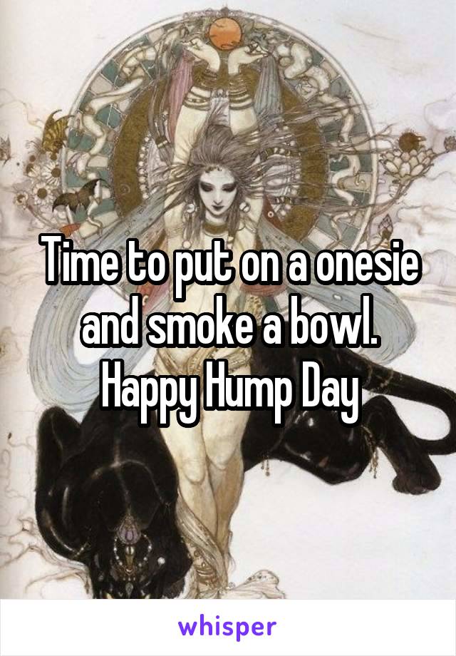 Time to put on a onesie and smoke a bowl. Happy Hump Day