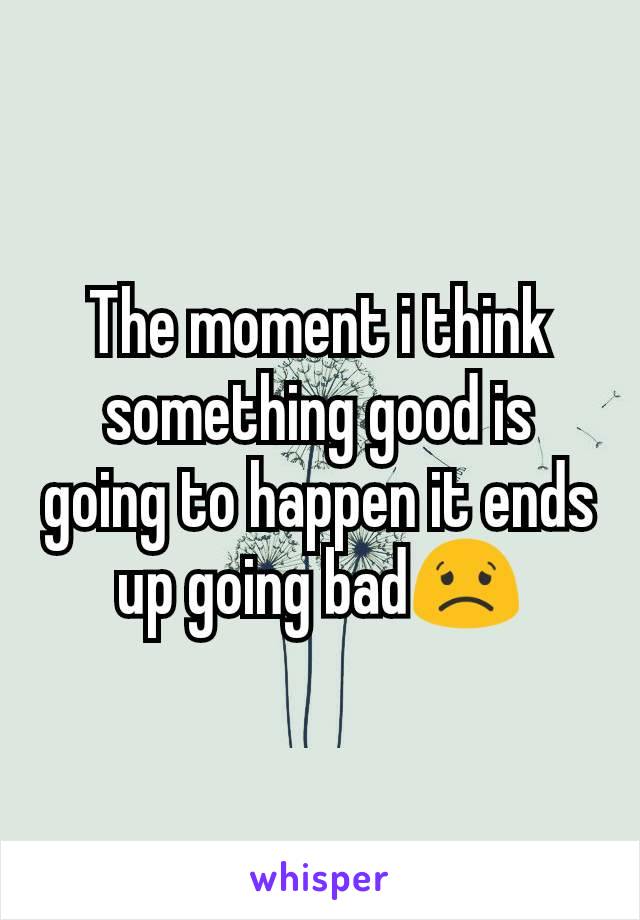 The moment i think something good is going to happen it ends up going bad😟