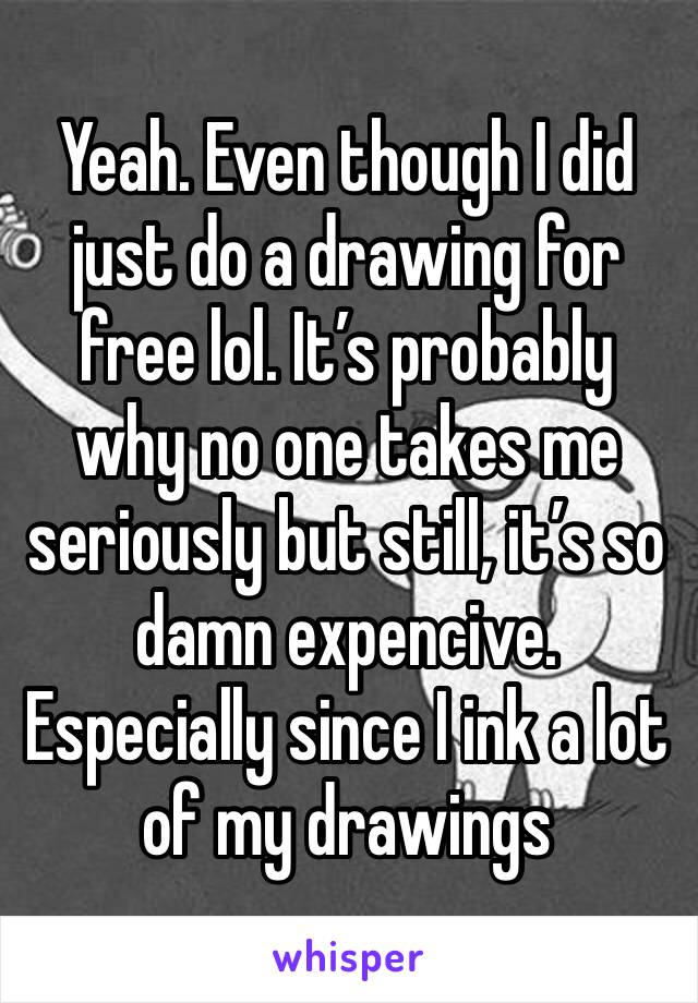 Yeah. Even though I did just do a drawing for free lol. It’s probably why no one takes me seriously but still, it’s so damn expencive. Especially since I ink a lot of my drawings 