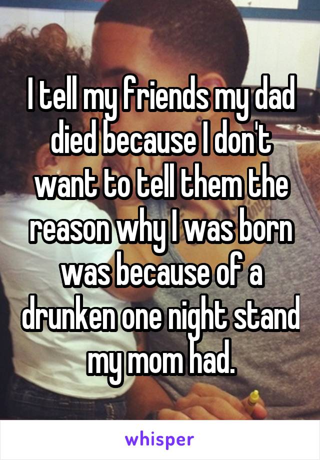 I tell my friends my dad died because I don't want to tell them the reason why I was born was because of a drunken one night stand my mom had.