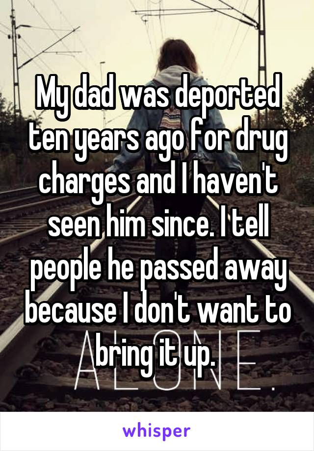 My dad was deported ten years ago for drug charges and I haven't seen him since. I tell people he passed away because I don't want to bring it up. 