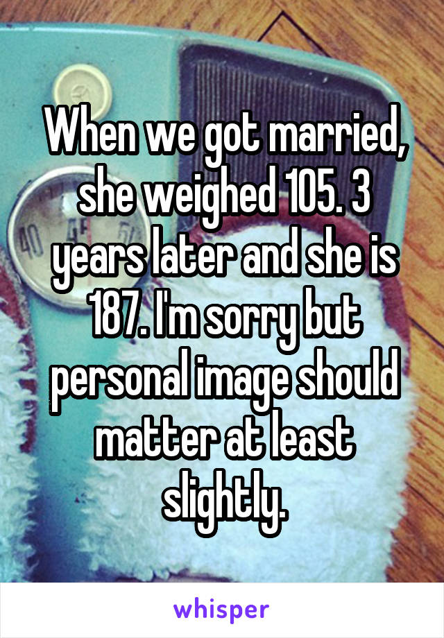 When we got married, she weighed 105. 3 years later and she is 187. I'm sorry but personal image should matter at least slightly.