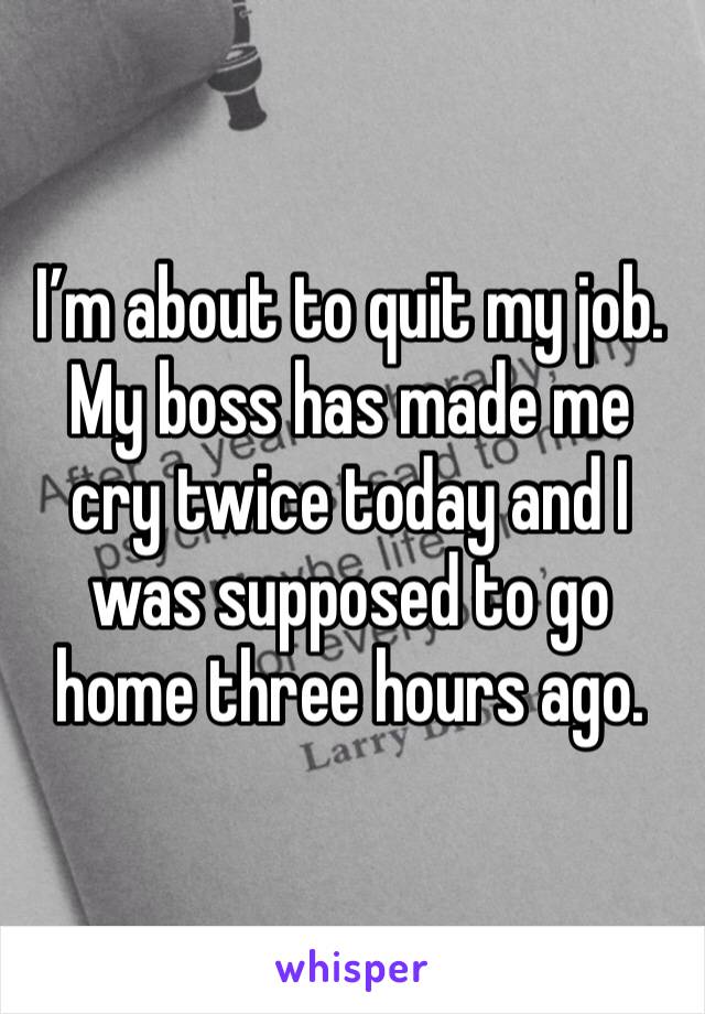 I’m about to quit my job. My boss has made me cry twice today and I was supposed to go home three hours ago. 
