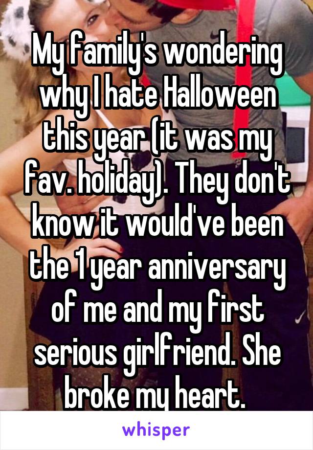 My family's wondering why I hate Halloween this year (it was my fav. holiday). They don't know it would've been the 1 year anniversary of me and my first serious girlfriend. She broke my heart. 
