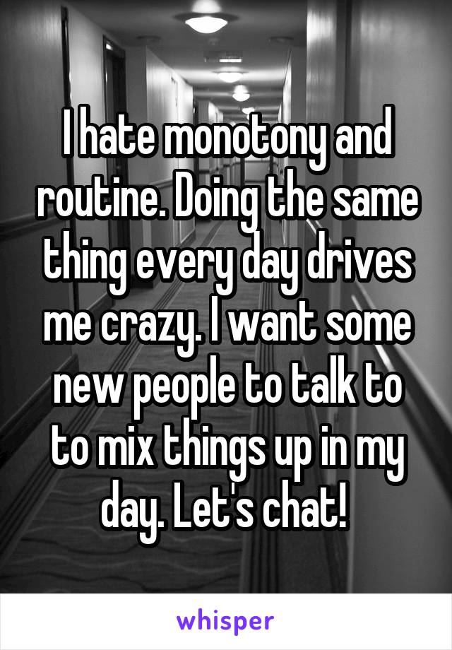 I hate monotony and routine. Doing the same thing every day drives me crazy. I want some new people to talk to to mix things up in my day. Let's chat! 