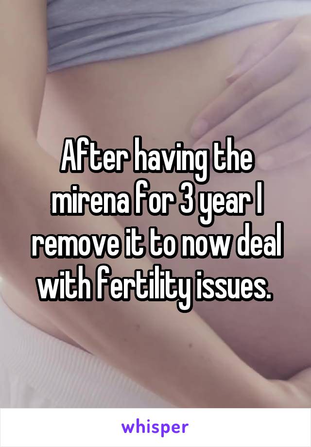 After having the mirena for 3 year I remove it to now deal with fertility issues. 