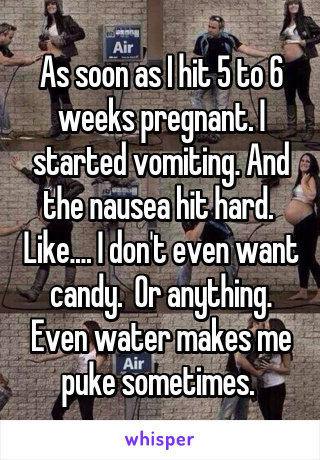 As soon as I hit 5 to 6 weeks pregnant. I started vomiting. And the nausea hit hard.  Like.... I don't even want candy.  Or anything. Even water makes me puke sometimes. 
