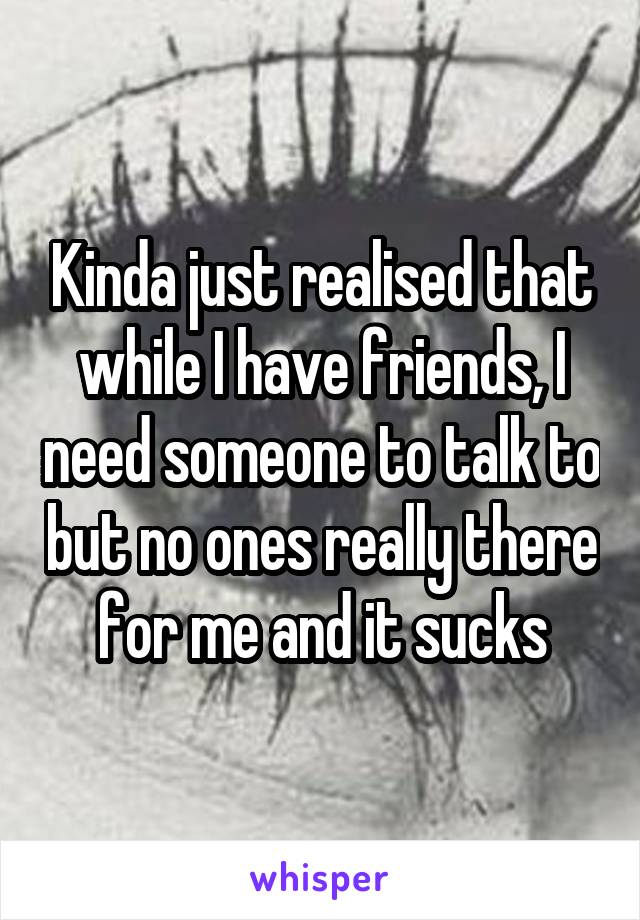Kinda just realised that while I have friends, I need someone to talk to but no ones really there for me and it sucks