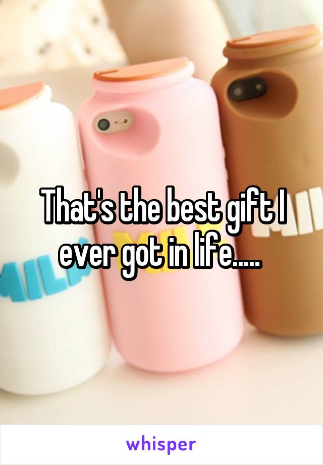 That's the best gift I ever got in life..... 