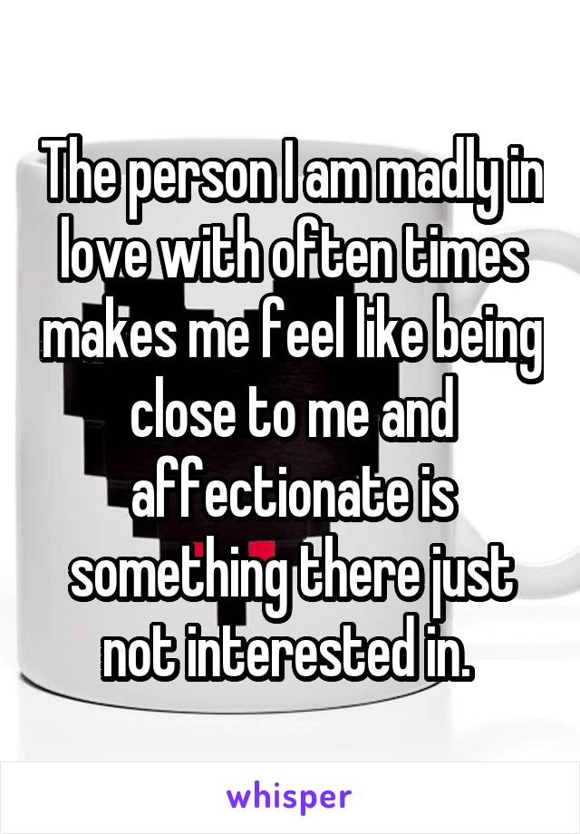 The person I am madly in love with often times makes me feel like being close to me and affectionate is something there just not interested in. 