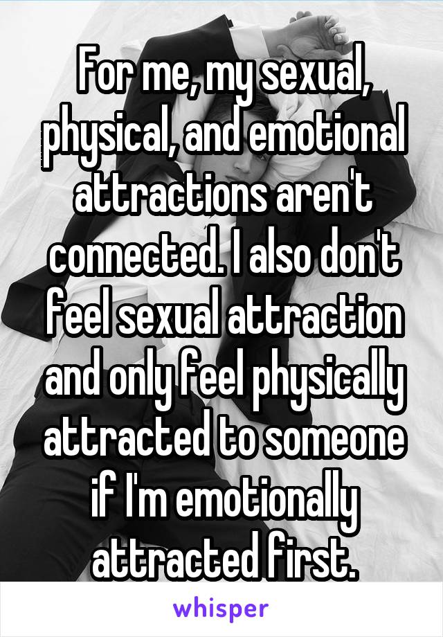 For me, my sexual, physical, and emotional attractions aren't connected. I also don't feel sexual attraction and only feel physically attracted to someone if I'm emotionally attracted first.