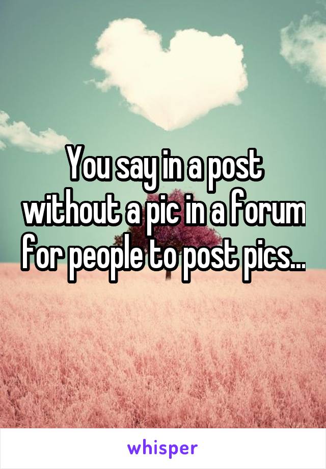 You say in a post without a pic in a forum for people to post pics... 