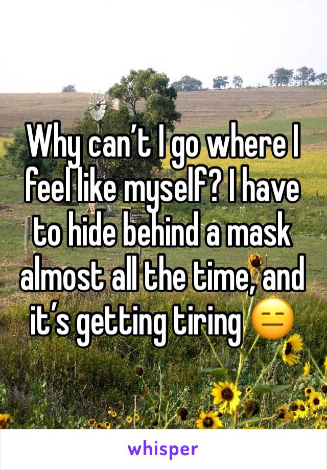 Why can’t I go where I feel like myself? I have to hide behind a mask almost all the time, and it’s getting tiring 😑