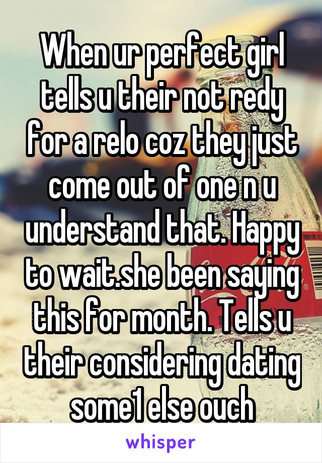 When ur perfect girl tells u their not redy for a relo coz they just come out of one n u understand that. Happy to wait.she been saying this for month. Tells u their considering dating some1 else ouch