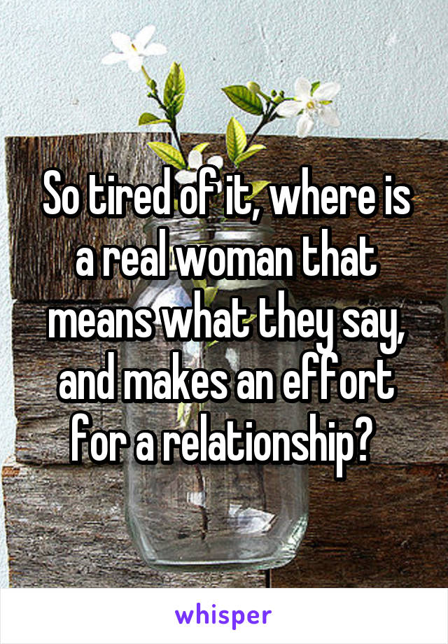 So tired of it, where is a real woman that means what they say, and makes an effort for a relationship? 