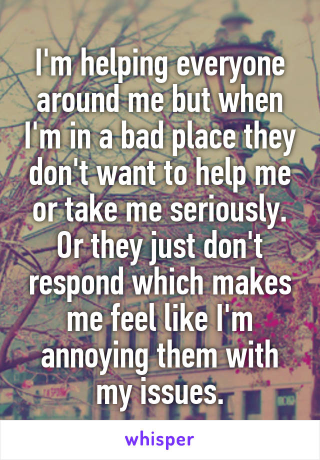 I'm helping everyone around me but when I'm in a bad place they don't want to help me or take me seriously. Or they just don't respond which makes me feel like I'm annoying them with my issues.