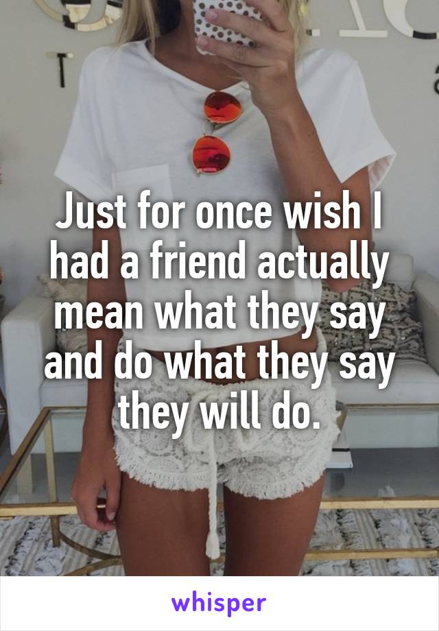 Just for once wish I had a friend actually mean what they say and do what they say they will do.