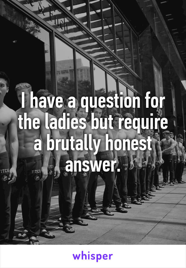 I have a question for the ladies but require a brutally honest answer.