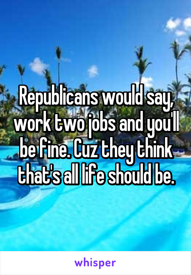 Republicans would say, work two jobs and you'll be fine. Cuz they think that's all life should be.