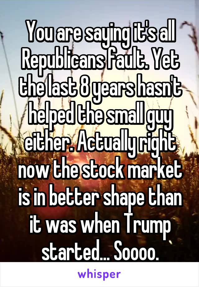 You are saying it's all Republicans fault. Yet the last 8 years hasn't helped the small guy either. Actually right now the stock market is in better shape than it was when Trump started... Soooo.