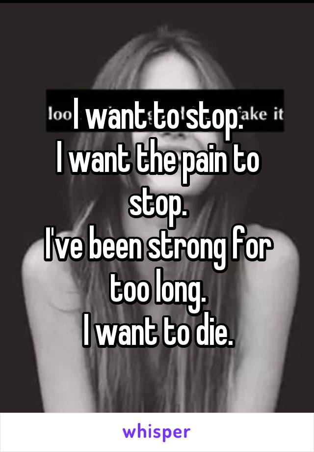 I want to stop.
I want the pain to stop.
I've been strong for too long.
I want to die.