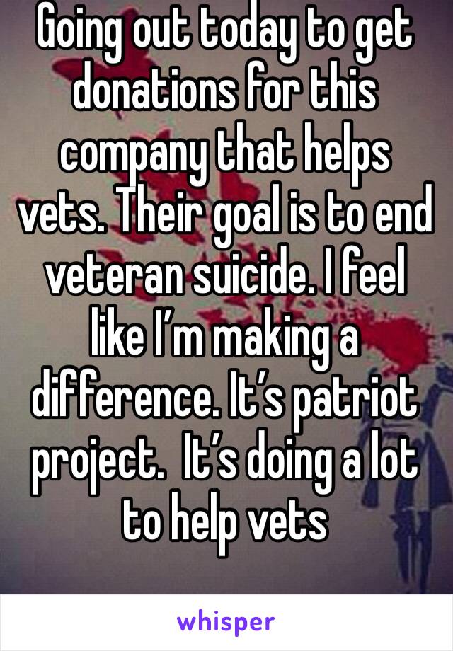 Going out today to get donations for this company that helps vets. Their goal is to end veteran suicide. I feel like I’m making a difference. It’s patriot project.  It’s doing a lot to help vets