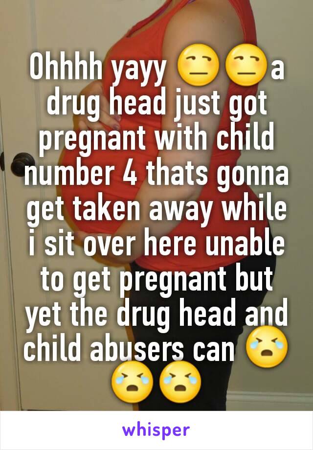 Ohhhh yayy 😒😒a drug head just got pregnant with child number 4 thats gonna get taken away while i sit over here unable to get pregnant but yet the drug head and child abusers can 😭😭😭