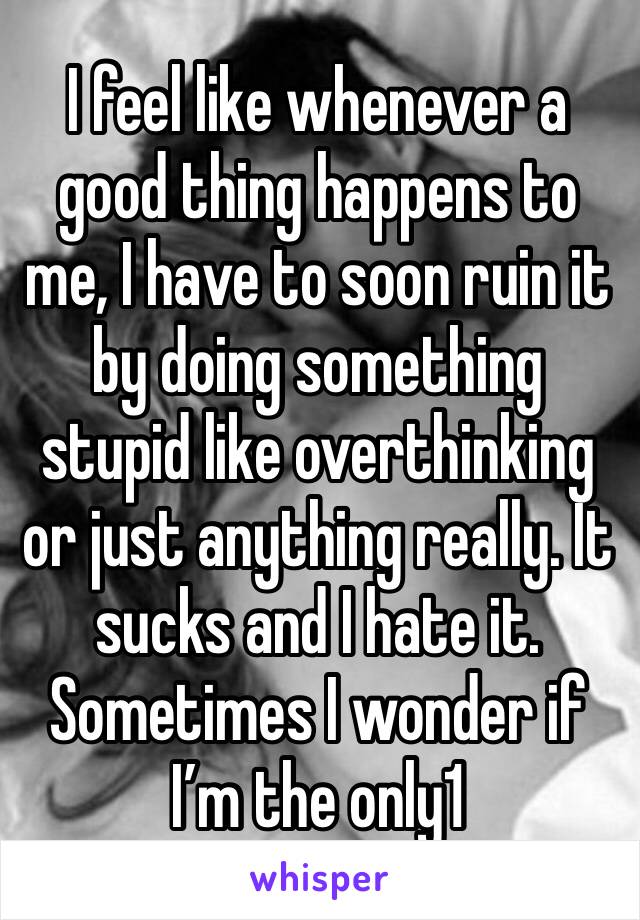 I feel like whenever a good thing happens to me, I have to soon ruin it by doing something stupid like overthinking or just anything really. It sucks and I hate it. Sometimes I wonder if I’m the only1