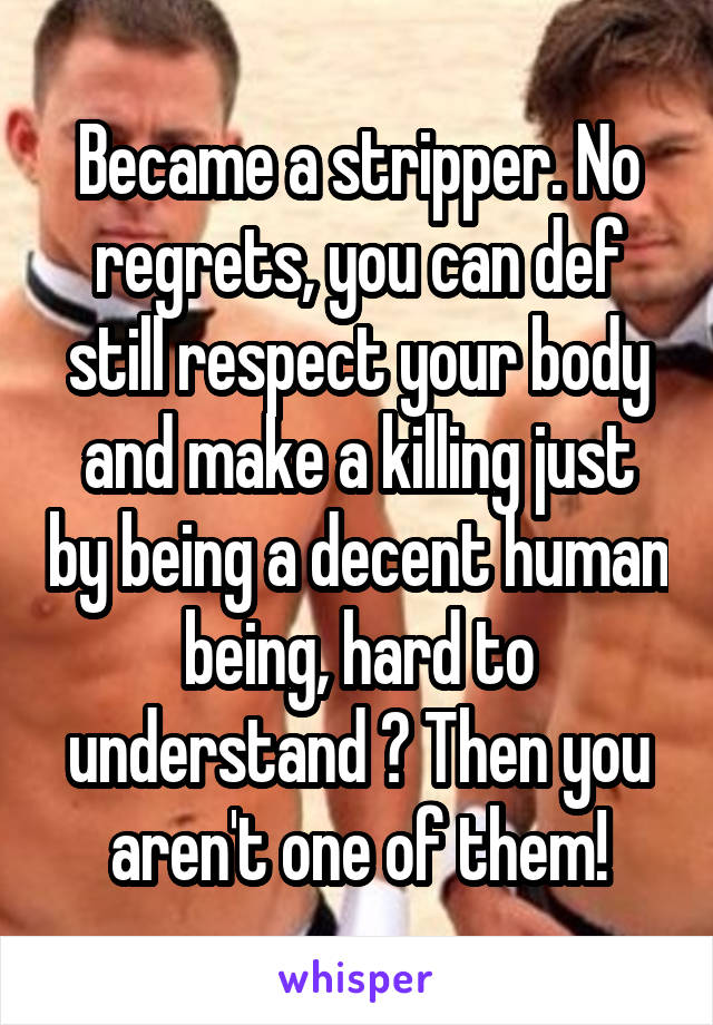 Became a stripper. No regrets, you can def still respect your body and make a killing just by being a decent human being, hard to understand ? Then you aren't one of them!