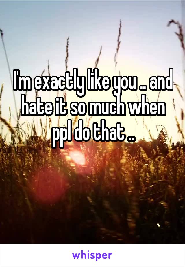 I'm exactly like you .. and hate it so much when ppl do that ..

