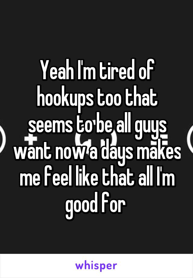 Yeah I'm tired of hookups too that seems to be all guys want now a days makes me feel like that all I'm good for 