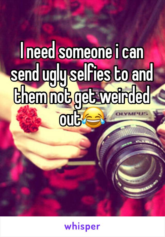 I need someone i can send ugly selfies to and them not get weirded out😂