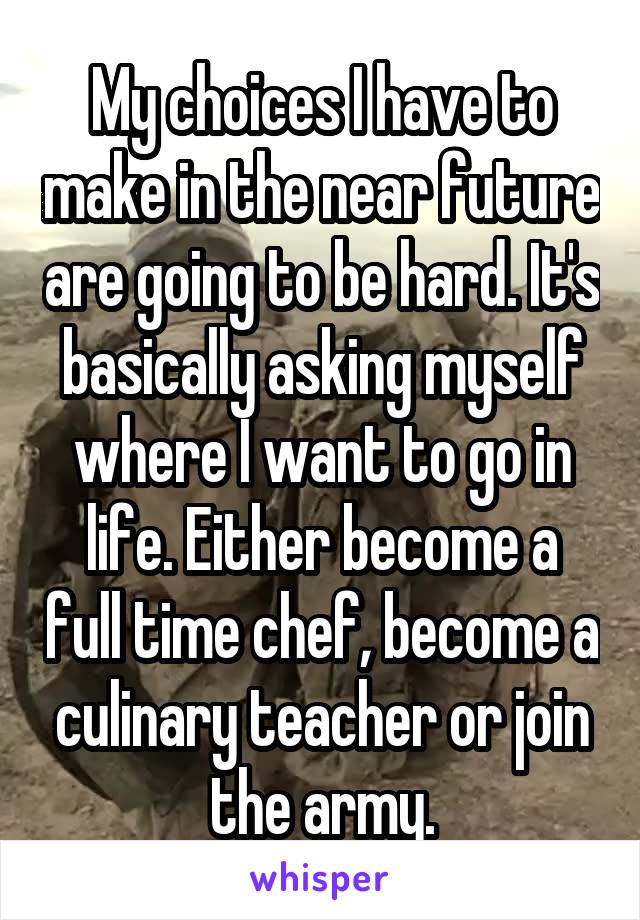 My choices I have to make in the near future are going to be hard. It's basically asking myself where I want to go in life. Either become a full time chef, become a culinary teacher or join the army.