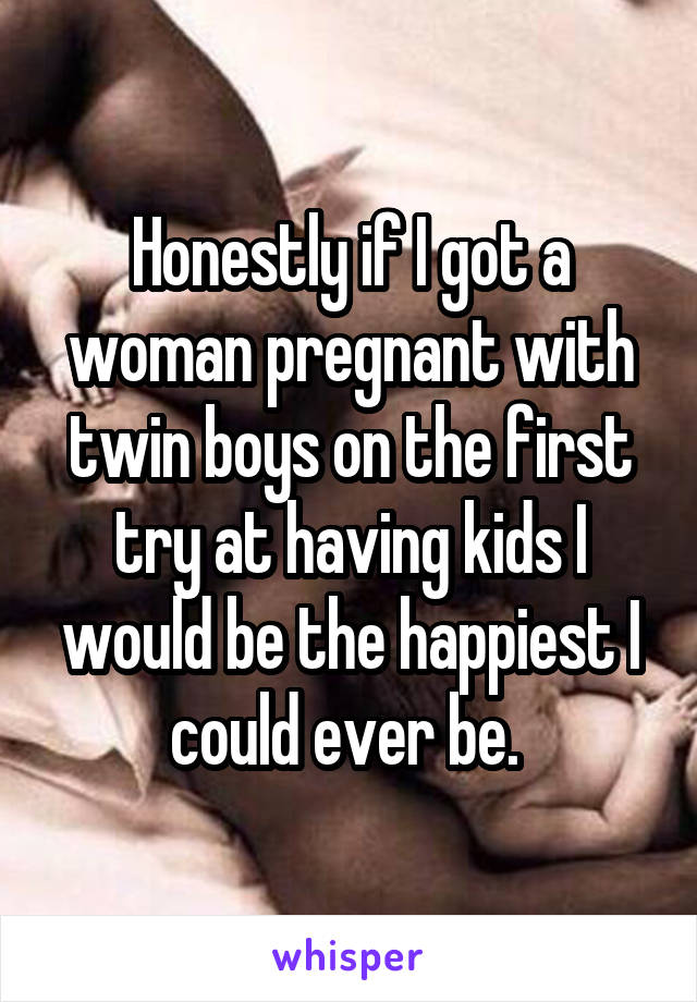 Honestly if I got a woman pregnant with twin boys on the first try at having kids I would be the happiest I could ever be. 