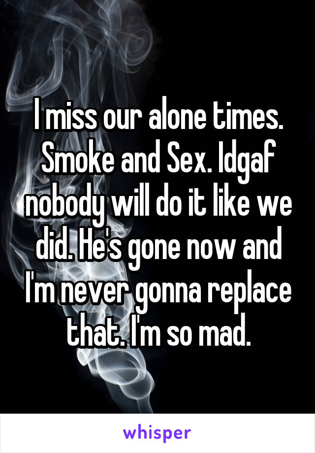 I miss our alone times. Smoke and Sex. Idgaf nobody will do it like we did. He's gone now and I'm never gonna replace that. I'm so mad.