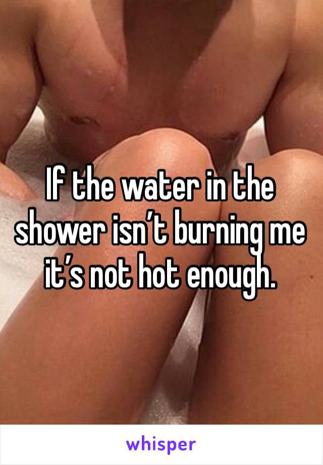 If the water in the shower isn’t burning me it’s not hot enough. 