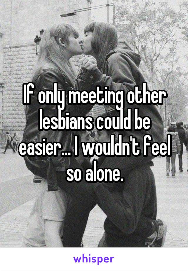 If only meeting other lesbians could be easier... I wouldn't feel so alone.
