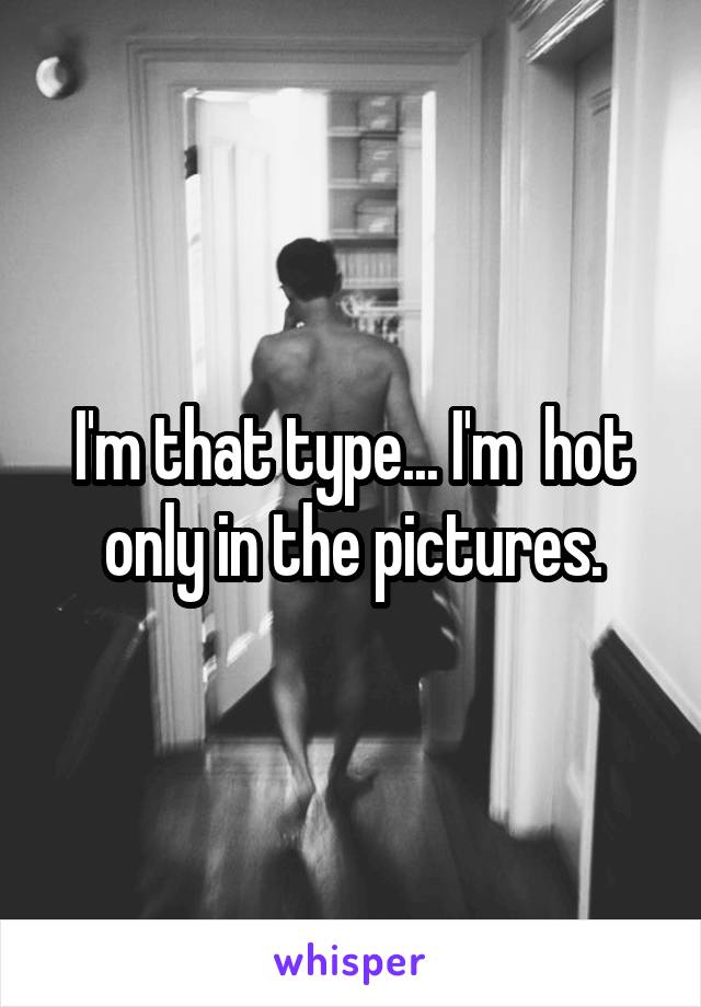 I'm that type... I'm  hot only in the pictures.