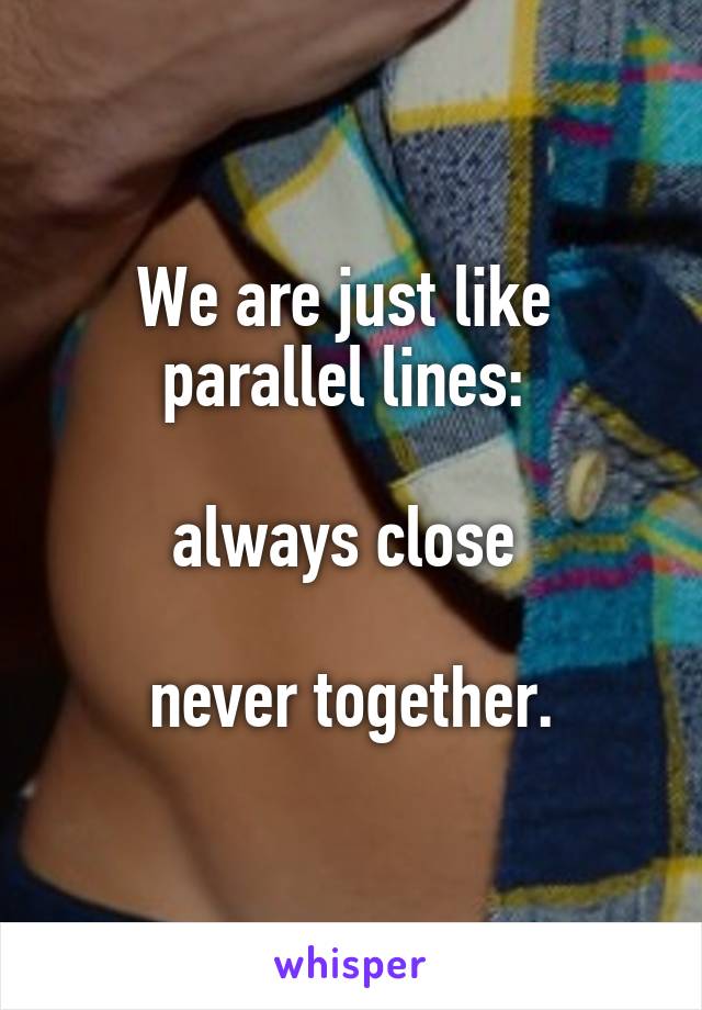We are just like 
parallel lines: 

always close 

never together.