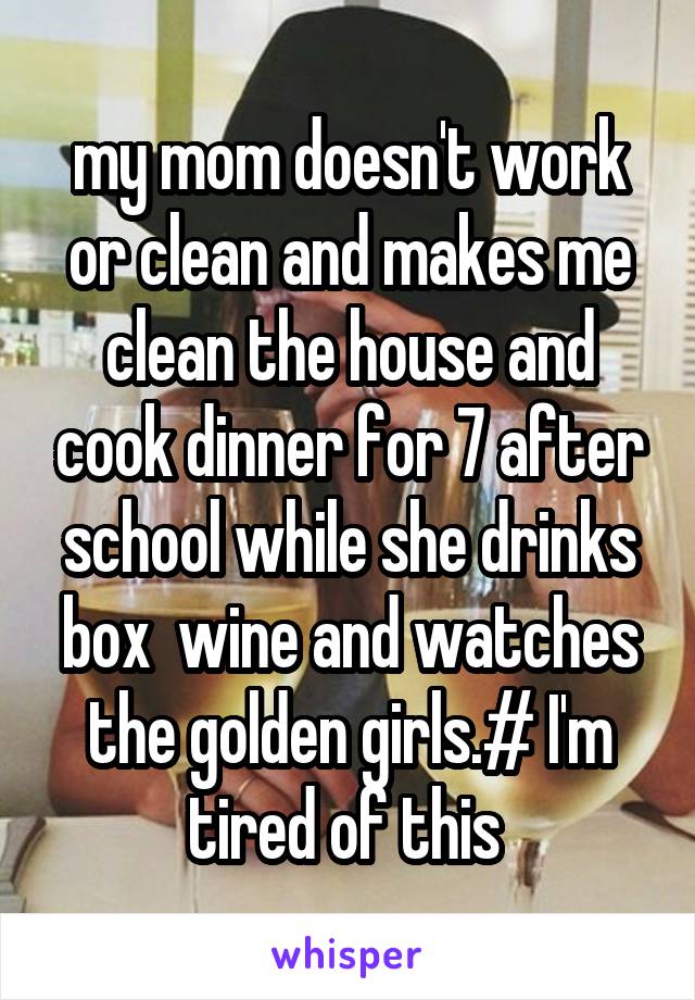 my mom doesn't work or clean and makes me clean the house and cook dinner for 7 after school while she drinks box  wine and watches the golden girls.# I'm tired of this 