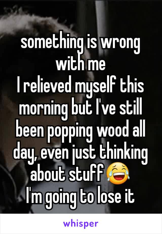 something is wrong with me
I relieved myself this morning but I've still been popping wood all day, even just thinking about stuff😂
I'm going to lose it
