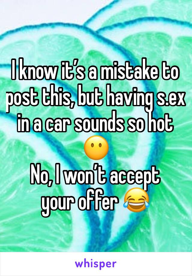 I know it’s a mistake to post this, but having s.ex in a car sounds so hot 😶 
No, I won’t accept your offer 😂